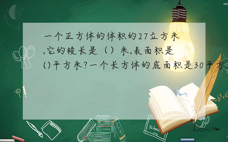 一个正方体的体积的27立方米,它的棱长是（）米,表面积是()平方米?一个长方体的底面积是30平方厘米,高是5厘米,则体积是（）立方厘米?