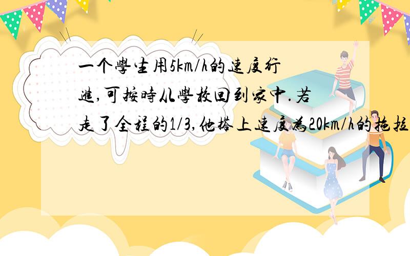 一个学生用5km/h的速度行进,可按时从学校回到家中.若走了全程的1/3,他搭上速度为20km/h的拖拉机,因此比原来早到1小时,求学校到家的路程?