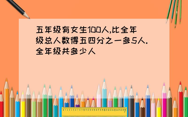 五年级有女生100人,比全年级总人数得五四分之一多5人.全年级共多少人