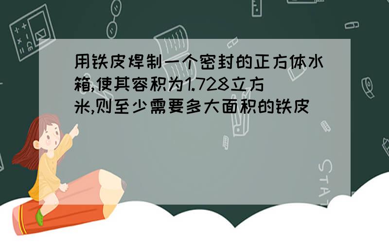 用铁皮焊制一个密封的正方体水箱,使其容积为1.728立方米,则至少需要多大面积的铁皮