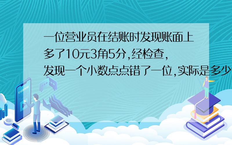 一位营业员在结账时发现账面上多了10元3角5分,经检查,发现一个小数点点错了一位,实际是多少?是小学四年级下册《一课四练》中的生活中的小数（二）为了轻松第一 二题