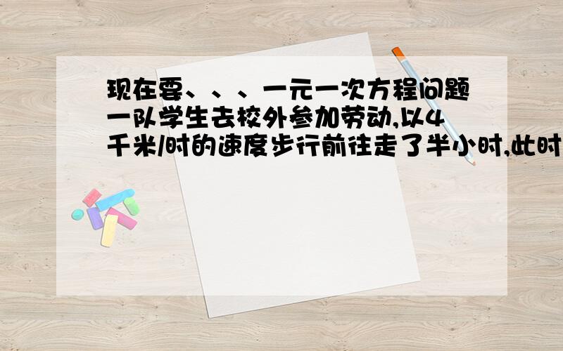 现在要、、、一元一次方程问题一队学生去校外参加劳动,以4千米/时的速度步行前往走了半小时,此时学校有紧急通知要传给队长,通讯员骑自行车以14千米/时的速度按原路追上去,问通讯员要