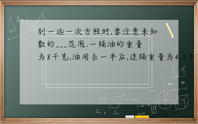 列一远一次方程时,要注意未知数的___范围.一桶油的重量为8千克,油用去一半后,连桶重量为4.5千克,桶内有油多少千克?设桶内有油x千克,则可列出方程____________.