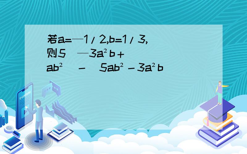 若a=—1/2,b=1/3,则5（—3a²b＋ab²）－（5ab²－3a²b）