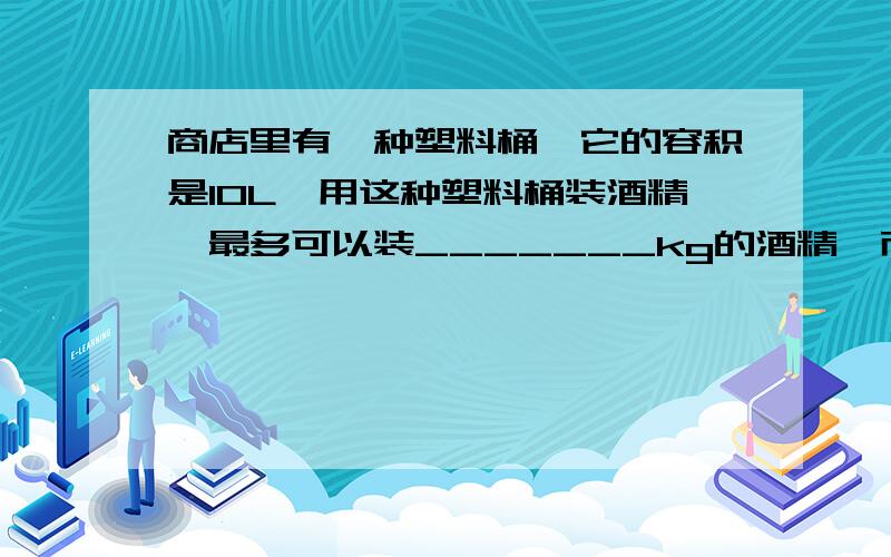 商店里有一种塑料桶,它的容积是10L,用这种塑料桶装酒精,最多可以装_______kg的酒精,而80kg的汽油需用_问答题、物理题、要有公式算式结果.谢谢了、明天要交的