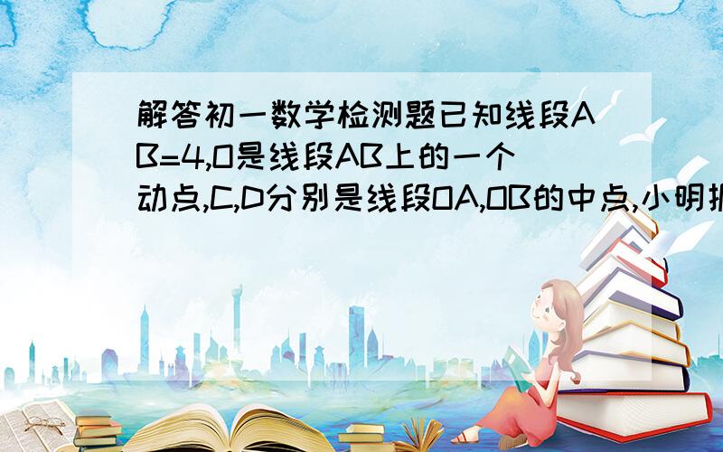 解答初一数学检测题已知线段AB=4,O是线段AB上的一个动点,C,D分别是线段OA,OB的中点,小明据此很快得CD=2.他在反思过程中突发奇想：若点O运动到AB的延长线上是,原结论“CD=2”是否仍然成立?清