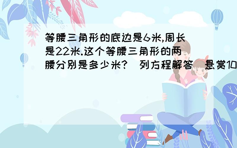 等腰三角形的底边是6米,周长是22米.这个等腰三角形的两腰分别是多少米?(列方程解答）悬赏100急