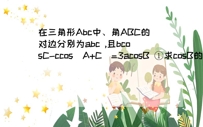 在三角形Abc中、角ABC的对边分别为abc ,且bcosC-ccos（A+C）=3acosB ①求cosB的值.②AB·BC=2 a=根号6