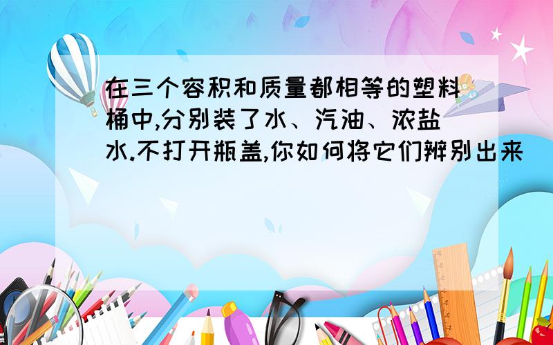 在三个容积和质量都相等的塑料桶中,分别装了水、汽油、浓盐水.不打开瓶盖,你如何将它们辨别出来