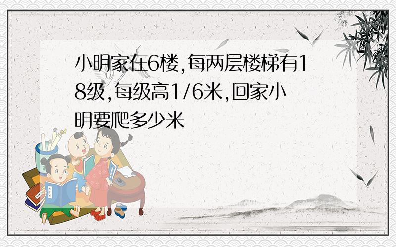 小明家在6楼,每两层楼梯有18级,每级高1/6米,回家小明要爬多少米