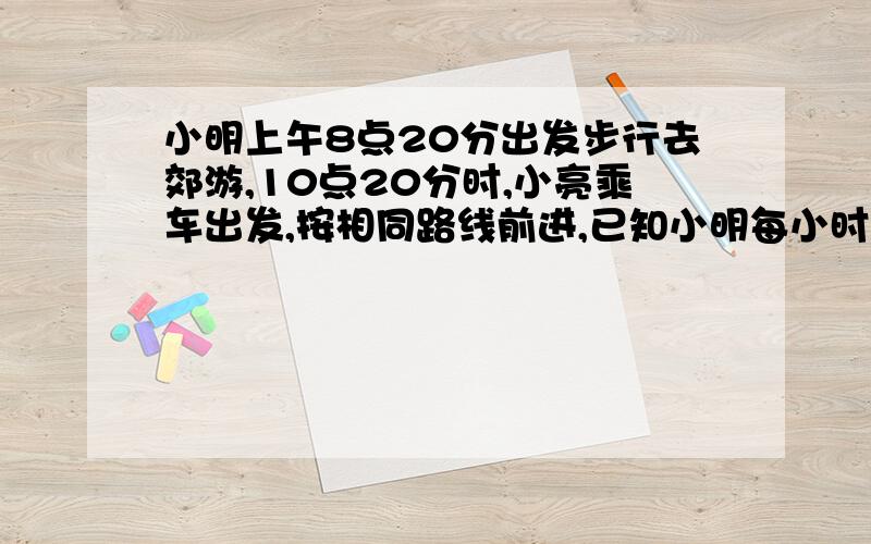 小明上午8点20分出发步行去郊游,10点20分时,小亮乘车出发,按相同路线前进,已知小明每小时走4千米,那么小亮要在11点前追上小明,车速至少应多少