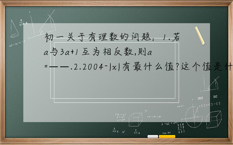 初一关于有理数的问题：1.若a与3a+1互为相反数,则a=——.2.2004-|x|有最什么值?这个值是什么?3.某司机在东西路上接送乘客,他早上送A地出发,（向东为正）到晚上送走最后一位乘客为止,他一天