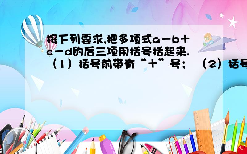 按下列要求,把多项式a－b＋c－d的后三项用括号括起来.（1）括号前带有“＋”号； （2）括号前按下列要求,把多项式a－b＋c－d的后三项用括号括起来.（1）括号前带有“＋”号；（2）括号