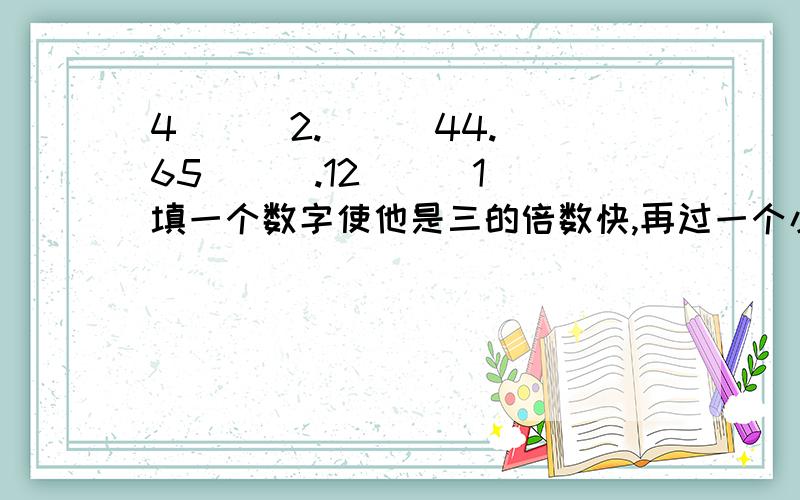 4[  ]2.[  ]44.65[  ].12[  ]1填一个数字使他是三的倍数快,再过一个小时就要交了!