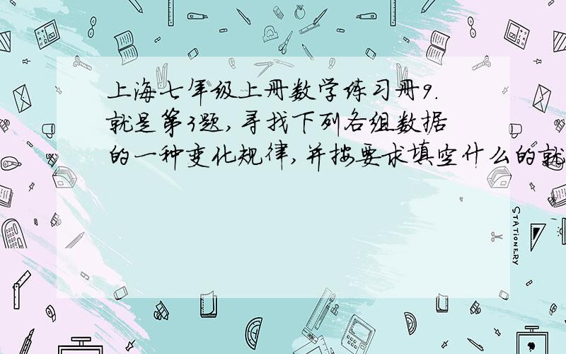 上海七年级上册数学练习册9.就是第3题,寻找下列各组数据的一种变化规律,并按要求填空什么的就是第3题,寻找下列各组数据的一种变化规律,并按要求填空什么的 还有最后一题的表格,就是省