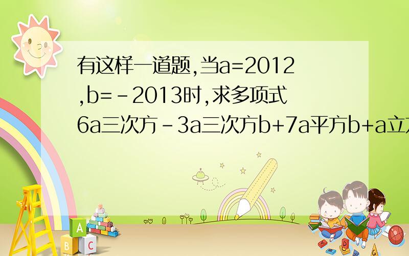 有这样一道题,当a=2012,b=-2013时,求多项式6a三次方-3a三次方b+7a平方b+a立方+3a立方b-7a平方b-7a立方-3的值.小红说,题目给出的条件,a=2011,b=-2011是多余的.他的说法有道理吗?为什么?