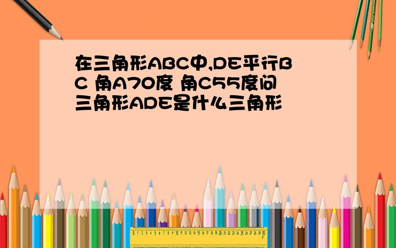 在三角形ABC中,DE平行BC 角A70度 角C55度问三角形ADE是什么三角形