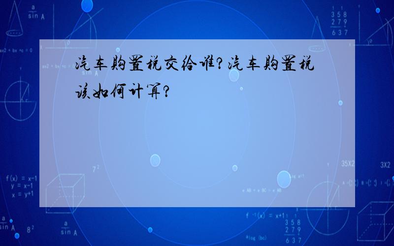 汽车购置税交给谁?汽车购置税该如何计算?