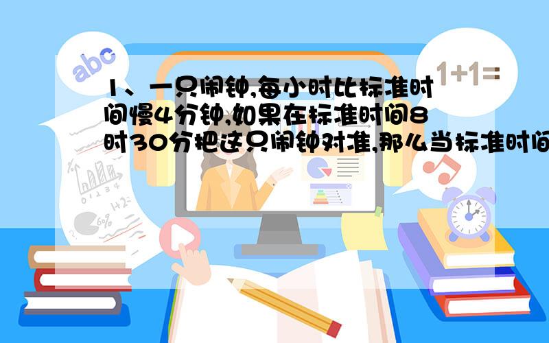 1、一只闹钟,每小时比标准时间慢4分钟,如果在标准时间8时30分把这只闹钟对准,那么当标准时间指向12时的时候,这只闹钟还要经过多少分钟（以标准时间为计）才能正好指向12时?2、两人从相