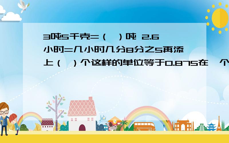 3吨5千克=（ ）吨 2.6小时=几小时几分8分之5再添上（ ）个这样的单位等于0.875在一个比例中,两个外项互为倒数,其中一个内项是4又3分之1,另一个内项是（ ）.a和b都是自然数,并且b÷a＝12,a和b的