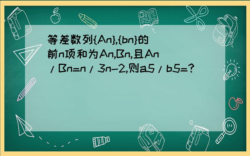 等差数列{An},{bn}的前n项和为An,Bn,且An/Bn=n/3n-2,则a5/b5=?