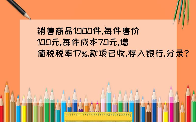 销售商品1000件,每件售价100元,每件成本70元,增值税税率17%,款项已收,存入银行.分录?