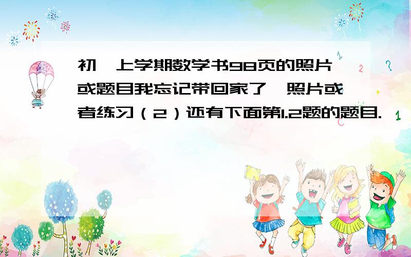 初一上学期数学书98页的照片或题目我忘记带回家了,照片或者练习（2）还有下面第1.2题的题目.