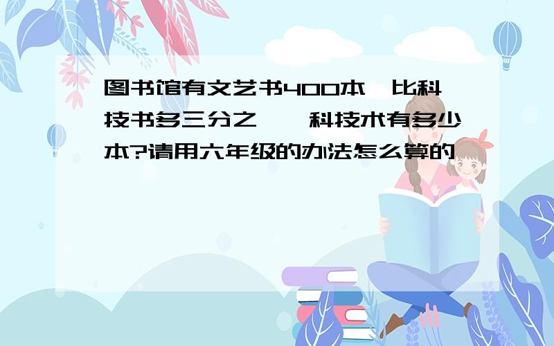 图书馆有文艺书400本,比科技书多三分之一,科技术有多少本?请用六年级的办法怎么算的