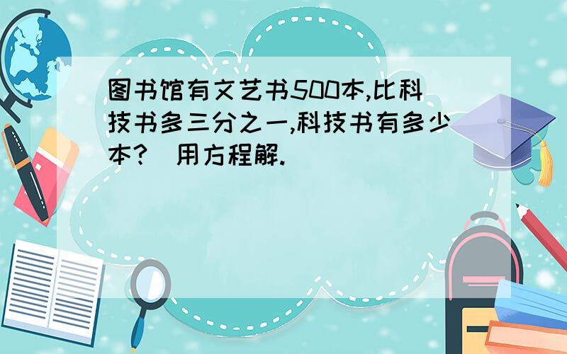 图书馆有文艺书500本,比科技书多三分之一,科技书有多少本?（用方程解.）