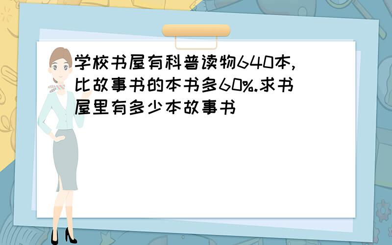 学校书屋有科普读物640本,比故事书的本书多60%.求书屋里有多少本故事书