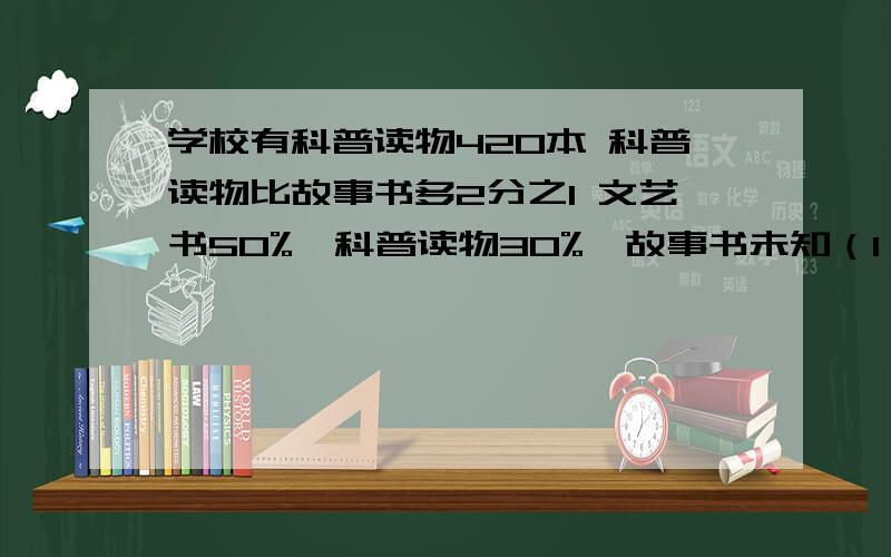 学校有科普读物420本 科普读物比故事书多2分之1 文艺书50%,科普读物30%,故事书未知（1）图书馆有多少本书?（2）图书馆有多少本故事书?（3）故事书的本数比文艺书少百分之几?