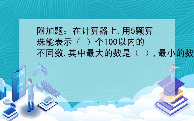 附加题：在计算器上,用5颗算珠能表示（ ）个100以内的不同数.其中最大的数是（ ）,最小的数是（ ）,它们的和是（ ）.请会做的老师烦请详细说明,如何得出的,好让我详细和小孩说明,还有没