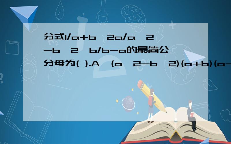 分式1/a+b,2a/a^2-b^2,b/b-a的最简公分母为( ).A、(a^2-b^2)(a+b)(a-bB、(a^2-b^2)(a+b)C、(a^2-b^2)(b-a)D、a^2-b^2