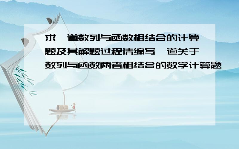 求一道数列与函数相结合的计算题及其解题过程请编写一道关于数列与函数两者相结合的数学计算题, 并给出完整的解答过程