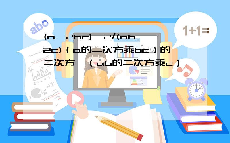 (a^2bc)^2/(ab^2c)（a的二次方乘bc）的二次方÷（ab的二次方乘c）