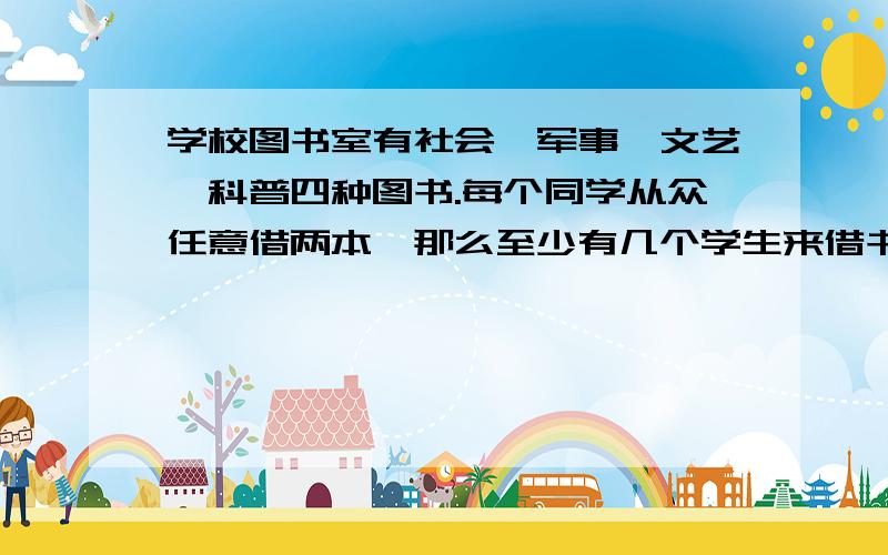 学校图书室有社会,军事,文艺,科普四种图书.每个同学从众任意借两本,那么至少有几个学生来借书才能保证一定有两人所借的图书种类相同?