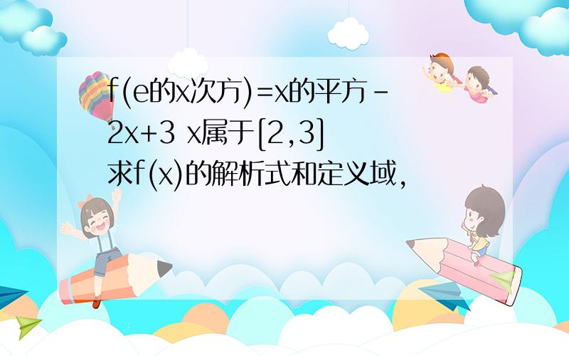 f(e的x次方)=x的平方-2x+3 x属于[2,3] 求f(x)的解析式和定义域,