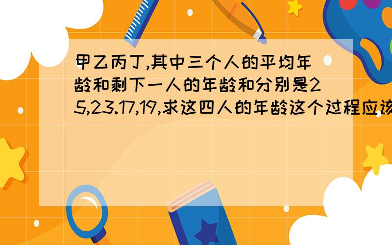 甲乙丙丁,其中三个人的平均年龄和剩下一人的年龄和分别是25,23.17,19,求这四人的年龄这个过程应该怎么解,不能用方程