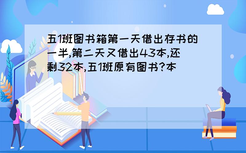 五1班图书箱第一天借出存书的一半,第二天又借出43本,还剩32本,五1班原有图书?本