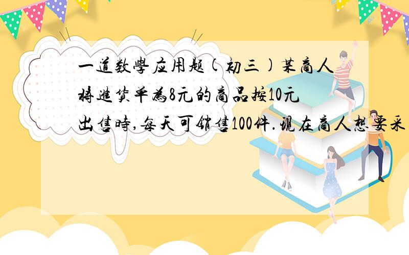 一道数学应用题(初三)某商人将进货单为8元的商品按10元出售时,每天可销售100件.现在商人想要采取提高出价的办法来增加利润.已知这种商品每提高1元（每件）,日销售量就减少10件,那么他把