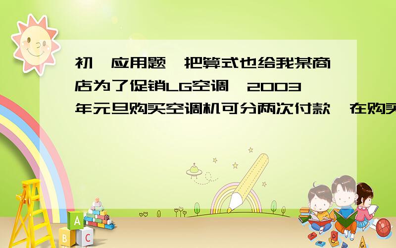 初一应用题,把算式也给我某商店为了促销LG空调,2003年元旦购买空调机可分两次付款,在购买时先付一笔款,余下部分及它的利息（年利率为5.6%）,在2004年元旦付清,该空调每台8224元,若两次付款