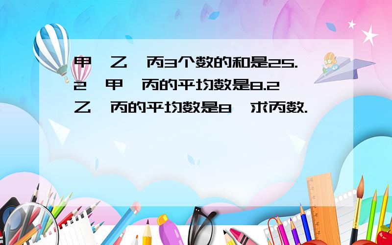 甲、乙、丙3个数的和是25.2,甲、丙的平均数是8.2,乙、丙的平均数是8,求丙数.