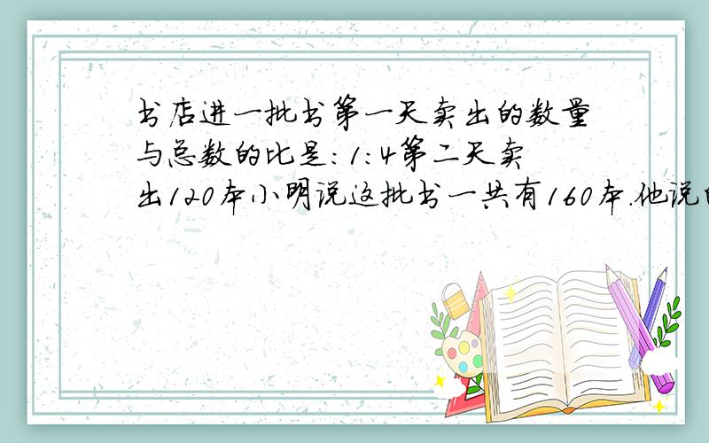 书店进一批书第一天卖出的数量与总数的比是:1:4第二天卖出120本小明说这批书一共有160本.他说的对吗?