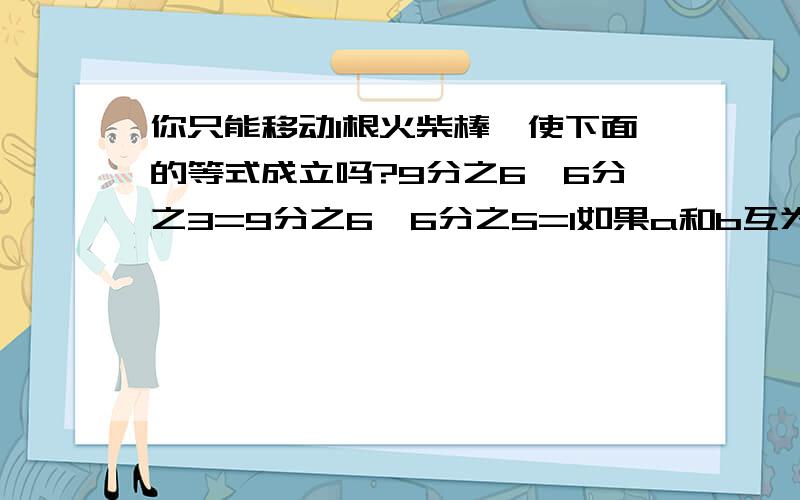 你只能移动1根火柴棒,使下面的等式成立吗?9分之6×6分之3=9分之6×6分之5=1如果a和b互为倒数,那么2分之a×5分之b=（ ）7分之3×（ ）=6分之5×（ ）=4×（ ）=1如果3×3分之1=1,则（ ）和（ ）互为倒