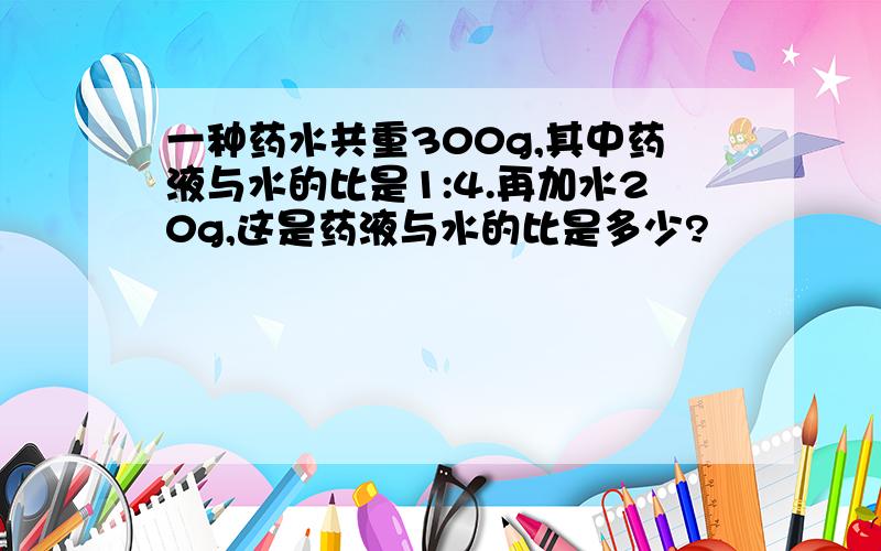 一种药水共重300g,其中药液与水的比是1:4.再加水20g,这是药液与水的比是多少?