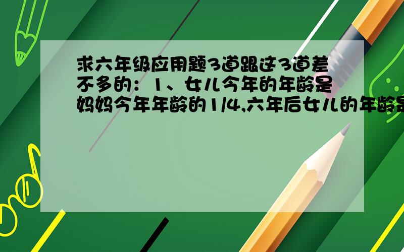 求六年级应用题3道跟这3道差不多的：1、女儿今年的年龄是妈妈今年年龄的1/4,六年后女儿的年龄是妈妈的5/14,求女儿和妈妈 今年的年龄各是多少?2、某上海鞋厂今年生产皮鞋30万双,比去年减