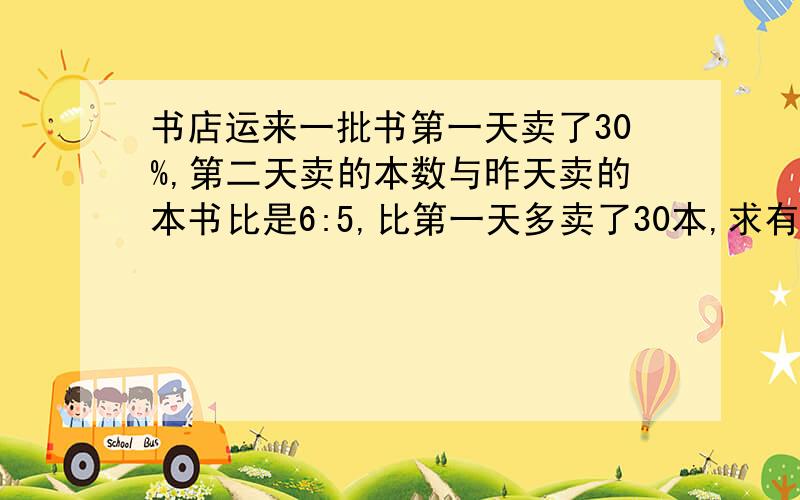 书店运来一批书第一天卖了30%,第二天卖的本数与昨天卖的本书比是6:5,比第一天多卖了30本,求有书多少?回答要全面,标准.