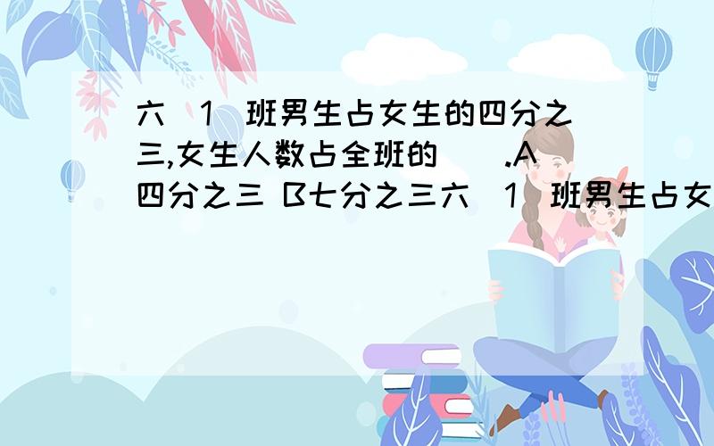 六（1）班男生占女生的四分之三,女生人数占全班的（）.A四分之三 B七分之三六（1）班男生占女生的四分之三,女生人数占全班的（）.A四分之三 B七分之三 C七分之四