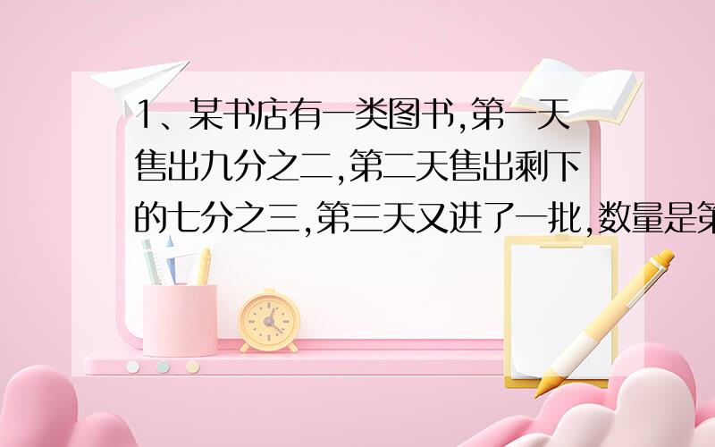 1、某书店有一类图书,第一天售出九分之二,第二天售出剩下的七分之三,第三天又进了一批,数量是第二天售书后剩下的一半.这是书店存有这类图书300本.问书店原有这类图书的多少本?2、快车