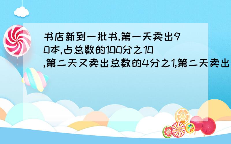 书店新到一批书,第一天卖出90本,占总数的100分之10,第二天又卖出总数的4分之1,第二天卖出多少本?请,